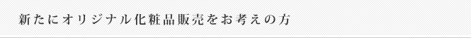 新たにオリジナル化粧品販売をお考えの方